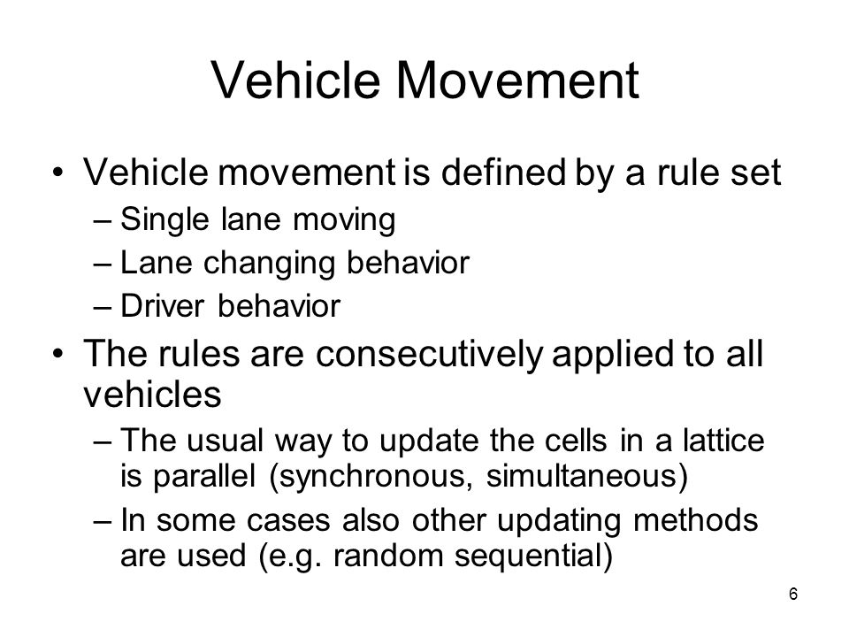 6 Vehicle Movement Vehicle movement is defined by a rule set –Single lane moving –Lane changing behavior –Driver behavior The rules are consecutively applied to all vehicles –The usual way to update the cells in a lattice is parallel (synchronous, simultaneous) –In some cases also other updating methods are used (e.g.