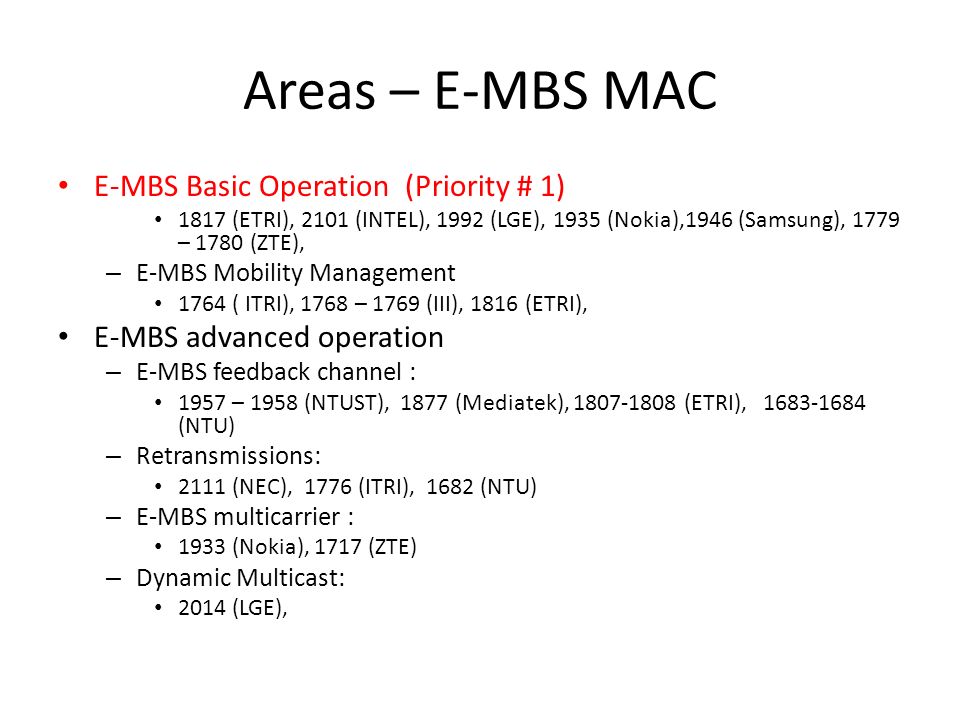 Areas – E-MBS MAC E-MBS Basic Operation (Priority # 1) 1817 (ETRI), 2101 (INTEL), 1992 (LGE), 1935 (Nokia),1946 (Samsung), 1779 – 1780 (ZTE), – E-MBS Mobility Management 1764 ( ITRI), 1768 – 1769 (III), 1816 (ETRI), E-MBS advanced operation – E-MBS feedback channel : 1957 – 1958 (NTUST), 1877 (Mediatek), (ETRI), (NTU) – Retransmissions: 2111 (NEC), 1776 (ITRI), 1682 (NTU) – E-MBS multicarrier : 1933 (Nokia), 1717 (ZTE) – Dynamic Multicast: 2014 (LGE),