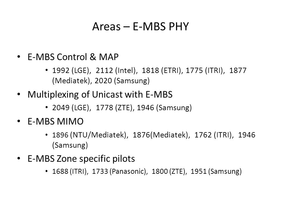Areas – E-MBS PHY E-MBS Control & MAP 1992 (LGE), 2112 (Intel), 1818 (ETRI), 1775 (ITRI), 1877 (Mediatek), 2020 (Samsung) Multiplexing of Unicast with E-MBS 2049 (LGE), 1778 (ZTE), 1946 (Samsung) E-MBS MIMO 1896 (NTU/Mediatek), 1876(Mediatek), 1762 (ITRI), 1946 (Samsung) E-MBS Zone specific pilots 1688 (ITRI), 1733 (Panasonic), 1800 (ZTE), 1951 (Samsung)