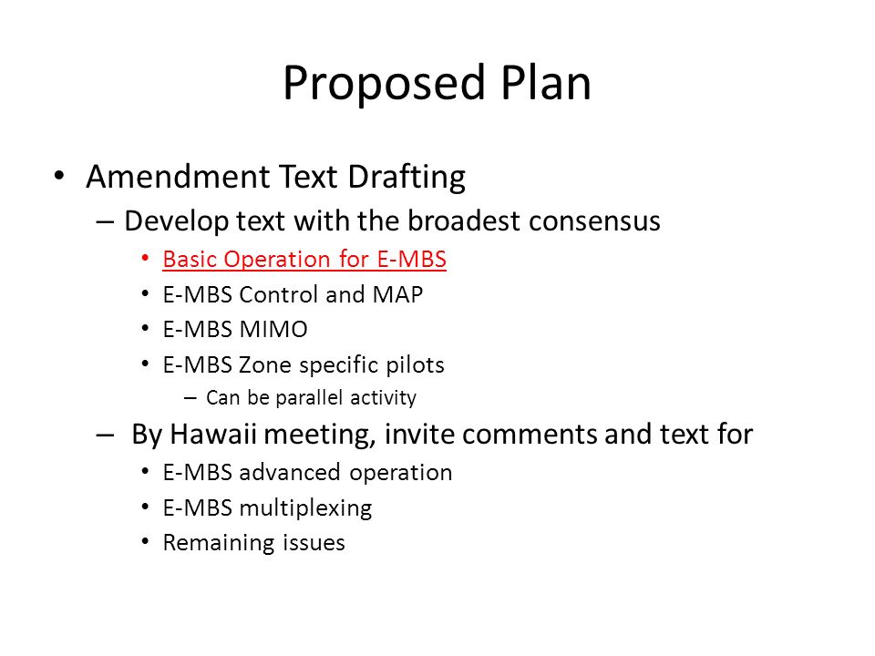 Proposed Plan Amendment Text Drafting – Develop text with the broadest consensus Basic Operation for E-MBS E-MBS Control and MAP E-MBS MIMO E-MBS Zone specific pilots – Can be parallel activity – By Hawaii meeting, invite comments and text for E-MBS advanced operation E-MBS multiplexing Remaining issues