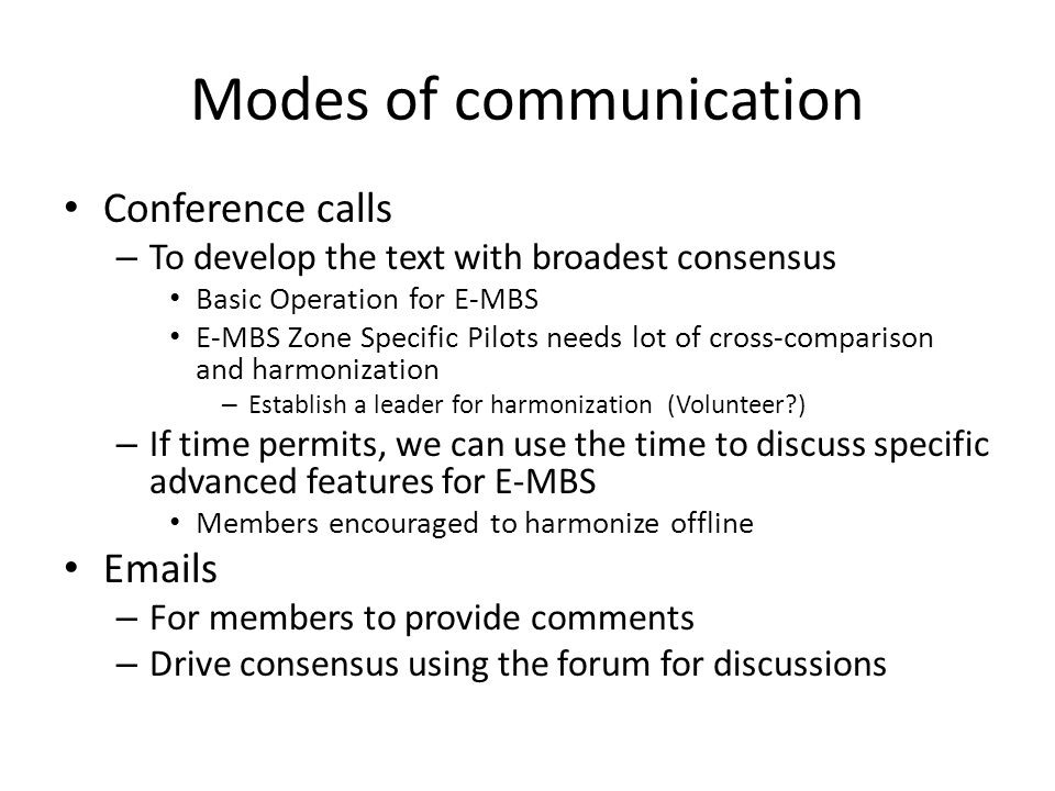 Modes of communication Conference calls – To develop the text with broadest consensus Basic Operation for E-MBS E-MBS Zone Specific Pilots needs lot of cross-comparison and harmonization – Establish a leader for harmonization (Volunteer ) – If time permits, we can use the time to discuss specific advanced features for E-MBS Members encouraged to harmonize offline  s – For members to provide comments – Drive consensus using the forum for discussions