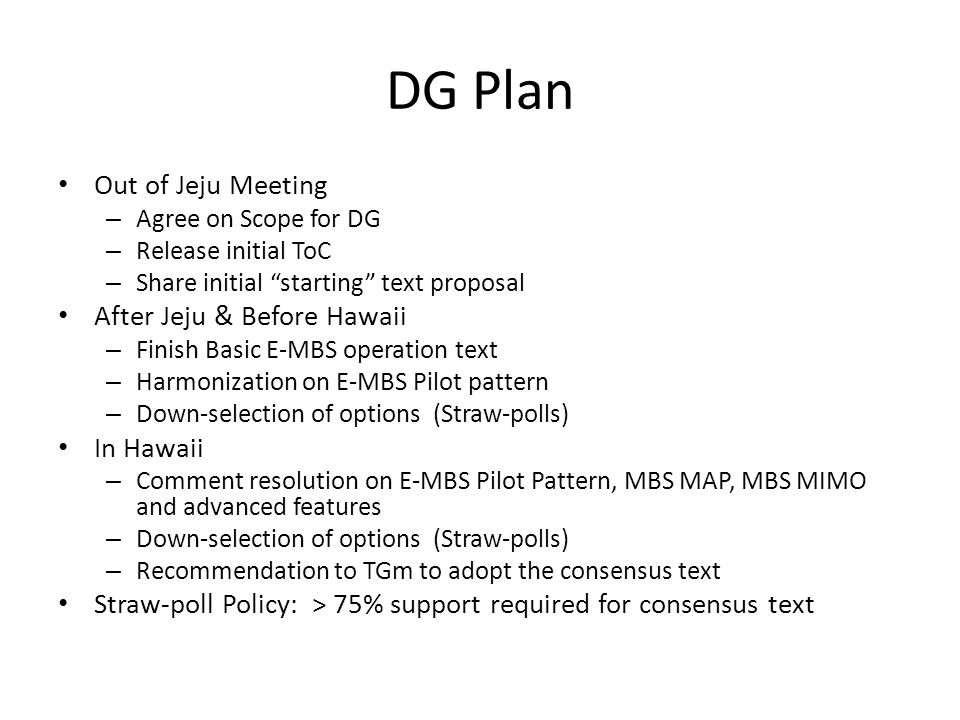 DG Plan Out of Jeju Meeting – Agree on Scope for DG – Release initial ToC – Share initial starting text proposal After Jeju & Before Hawaii – Finish Basic E-MBS operation text – Harmonization on E-MBS Pilot pattern – Down-selection of options (Straw-polls) In Hawaii – Comment resolution on E-MBS Pilot Pattern, MBS MAP, MBS MIMO and advanced features – Down-selection of options (Straw-polls) – Recommendation to TGm to adopt the consensus text Straw-poll Policy: > 75% support required for consensus text