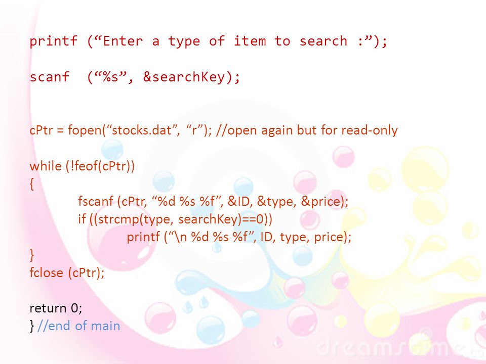 printf ( Enter a type of item to search : ); scanf ( %s , &searchKey); cPtr = fopen( stocks.dat , r ); //open again but for read-only while (!feof(cPtr)) { fscanf (cPtr, %d %s %f , &ID, &type, &price); if ((strcmp(type, searchKey)==0)) printf ( \n %d %s %f , ID, type, price); } fclose (cPtr); return 0; } //end of main