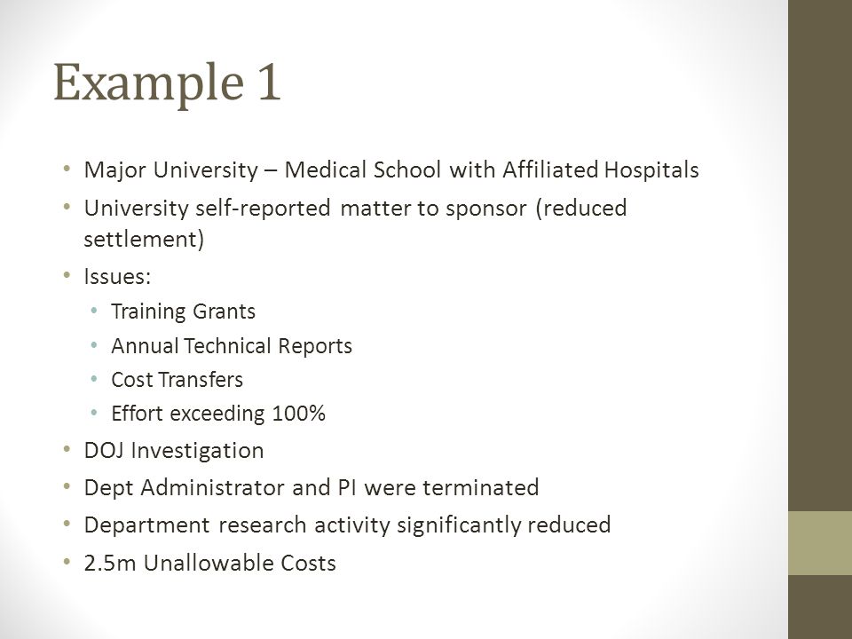 Example 1 Major University – Medical School with Affiliated Hospitals University self-reported matter to sponsor (reduced settlement) Issues: Training Grants Annual Technical Reports Cost Transfers Effort exceeding 100% DOJ Investigation Dept Administrator and PI were terminated Department research activity significantly reduced 2.5m Unallowable Costs