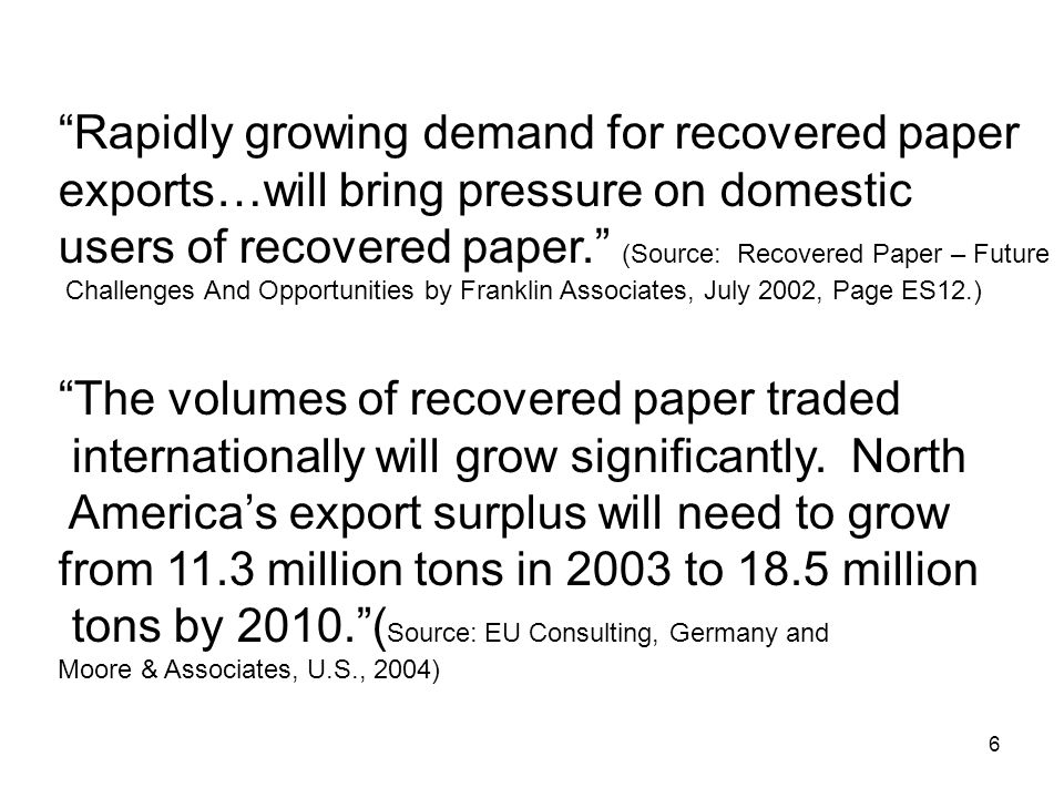 6 Rapidly growing demand for recovered paper exports…will bring pressure on domestic users of recovered paper. (Source: Recovered Paper – Future Challenges And Opportunities by Franklin Associates, July 2002, Page ES12.) The volumes of recovered paper traded internationally will grow significantly.
