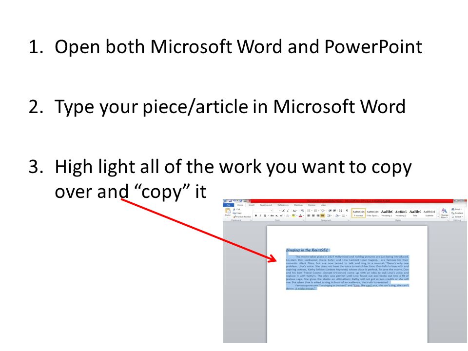 1.Open both Microsoft Word and PowerPoint 2.Type your piece/article in Microsoft Word 3.High light all of the work you want to copy over and copy it