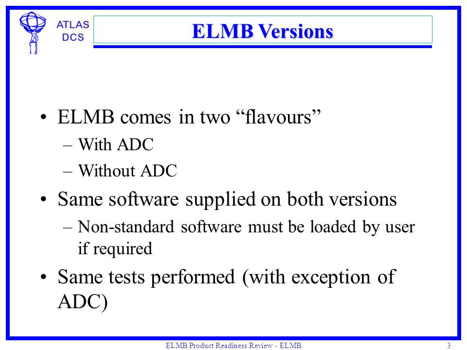 ATLAS DCS ELMB Product Readiness Review - ELMB Production, March 2002, J.Cook 3 ELMB Versions ELMB comes in two flavours –With ADC –Without ADC Same software supplied on both versions –Non-standard software must be loaded by user if required Same tests performed (with exception of ADC)