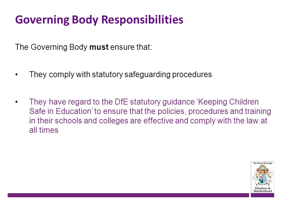 The Governing Body must ensure that: They comply with statutory safeguarding procedures They have regard to the DfE statutory guidance ‘Keeping Children Safe in Education’ to ensure that the policies, procedures and training in their schools and colleges are effective and comply with the law at all times