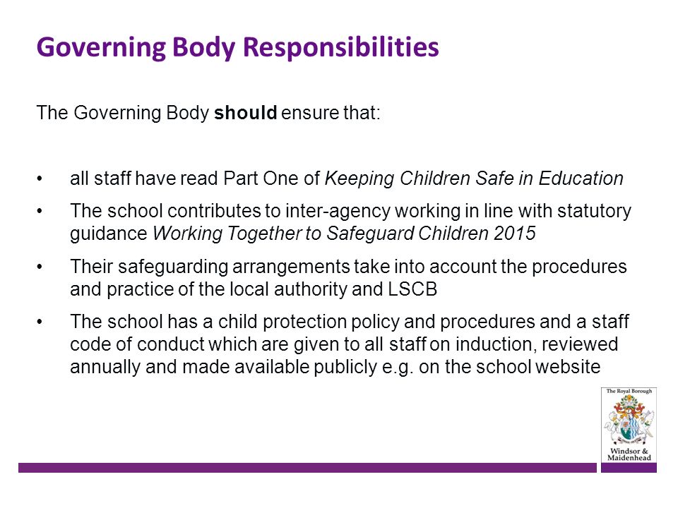 Governing Body Responsibilities The Governing Body should ensure that: all staff have read Part One of Keeping Children Safe in Education The school contributes to inter-agency working in line with statutory guidance Working Together to Safeguard Children 2015 Their safeguarding arrangements take into account the procedures and practice of the local authority and LSCB The school has a child protection policy and procedures and a staff code of conduct which are given to all staff on induction, reviewed annually and made available publicly e.g.