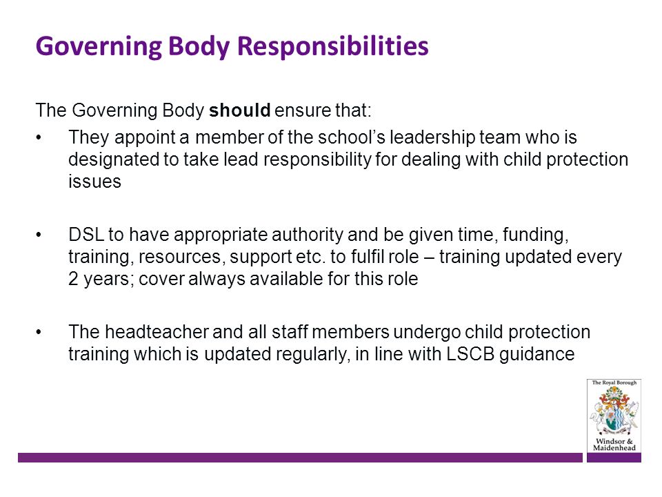 Governing Body Responsibilities The Governing Body should ensure that: They appoint a member of the school’s leadership team who is designated to take lead responsibility for dealing with child protection issues DSL to have appropriate authority and be given time, funding, training, resources, support etc.