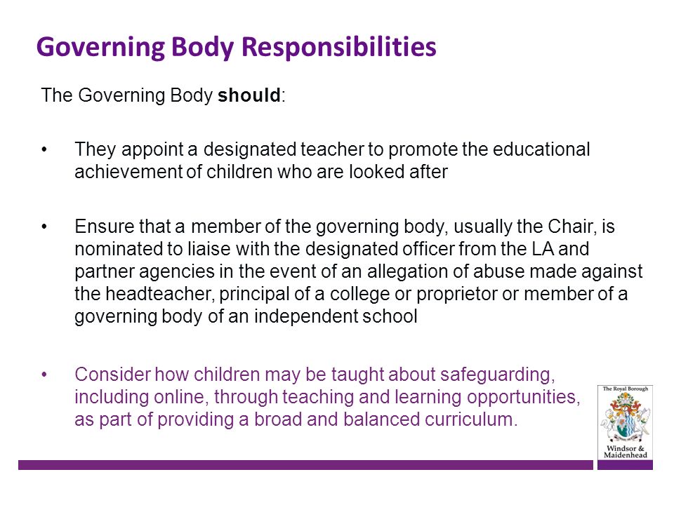 Governing Body Responsibilities The Governing Body should: They appoint a designated teacher to promote the educational achievement of children who are looked after Ensure that a member of the governing body, usually the Chair, is nominated to liaise with the designated officer from the LA and partner agencies in the event of an allegation of abuse made against the headteacher, principal of a college or proprietor or member of a governing body of an independent school Consider how children may be taught about safeguarding, including online, through teaching and learning opportunities, as part of providing a broad and balanced curriculum.
