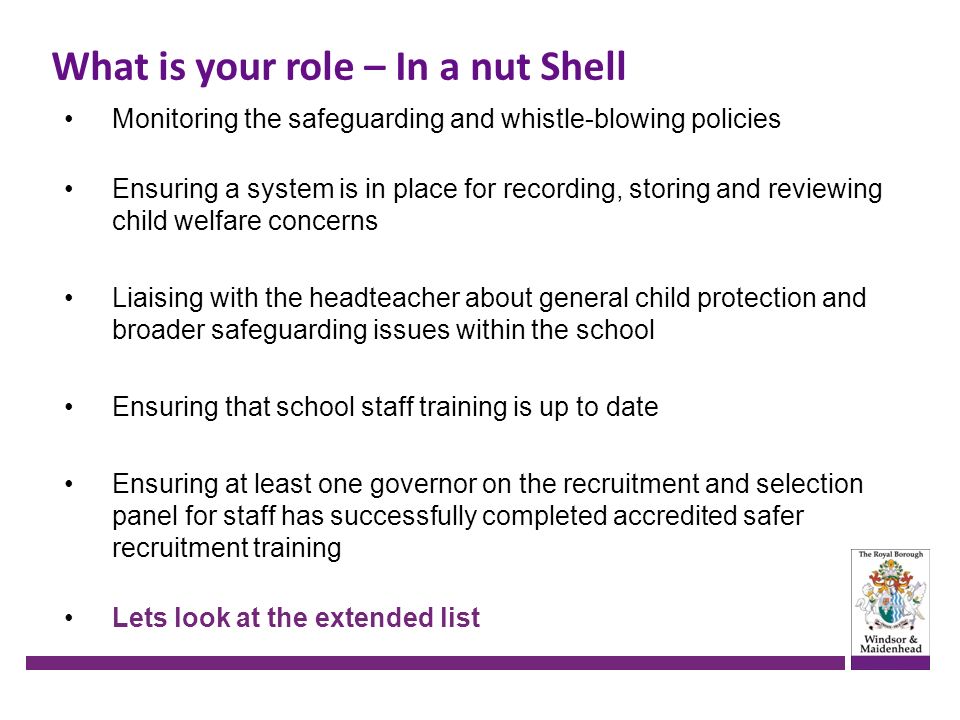What is your role – In a nut Shell Monitoring the safeguarding and whistle-blowing policies Ensuring a system is in place for recording, storing and reviewing child welfare concerns Liaising with the headteacher about general child protection and broader safeguarding issues within the school Ensuring that school staff training is up to date Ensuring at least one governor on the recruitment and selection panel for staff has successfully completed accredited safer recruitment training Lets look at the extended list