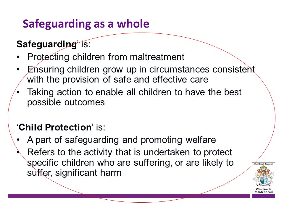 Safeguarding as a whole Safeguarding’ is: Protecting children from maltreatment Ensuring children grow up in circumstances consistent with the provision of safe and effective care Taking action to enable all children to have the best possible outcomes ‘Child Protection’ is: A part of safeguarding and promoting welfare Refers to the activity that is undertaken to protect specific children who are suffering, or are likely to suffer, significant harm