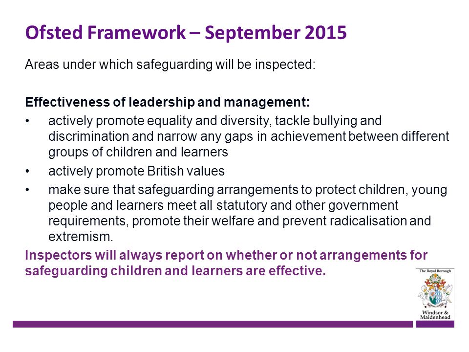 Areas under which safeguarding will be inspected: Effectiveness of leadership and management: actively promote equality and diversity, tackle bullying and discrimination and narrow any gaps in achievement between different groups of children and learners actively promote British values make sure that safeguarding arrangements to protect children, young people and learners meet all statutory and other government requirements, promote their welfare and prevent radicalisation and extremism.