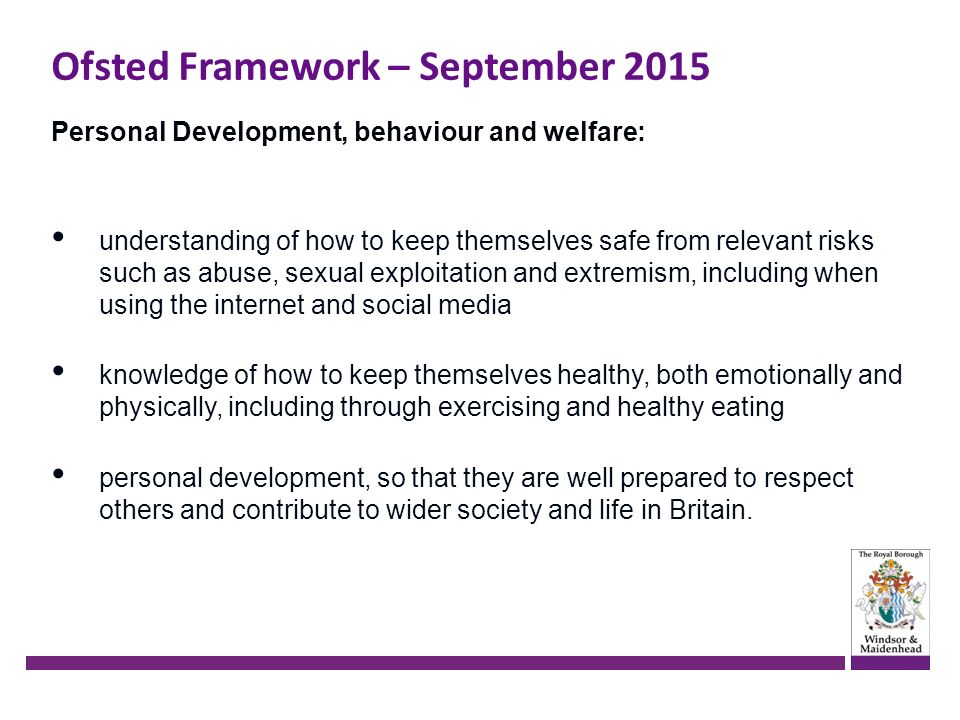 Ofsted Framework – September 2015 Personal Development, behaviour and welfare: understanding of how to keep themselves safe from relevant risks such as abuse, sexual exploitation and extremism, including when using the internet and social media knowledge of how to keep themselves healthy, both emotionally and physically, including through exercising and healthy eating personal development, so that they are well prepared to respect others and contribute to wider society and life in Britain.