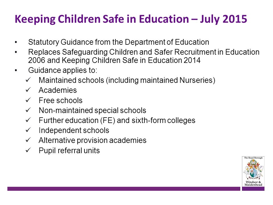 Keeping Children Safe in Education – July 2015 Statutory Guidance from the Department of Education Replaces Safeguarding Children and Safer Recruitment in Education 2006 and Keeping Children Safe in Education 2014 Guidance applies to: Maintained schools (including maintained Nurseries) Academies Free schools Non-maintained special schools Further education (FE) and sixth-form colleges Independent schools Alternative provision academies Pupil referral units