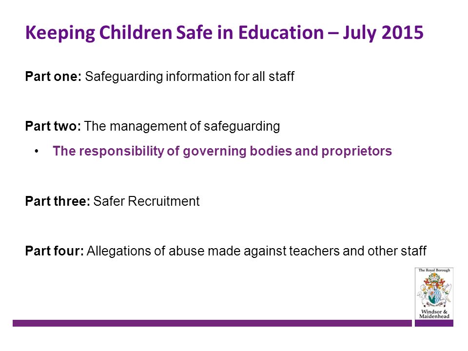 Keeping Children Safe in Education – July 2015 Part one: Safeguarding information for all staff Part two: The management of safeguarding The responsibility of governing bodies and proprietors Part three: Safer Recruitment Part four: Allegations of abuse made against teachers and other staff