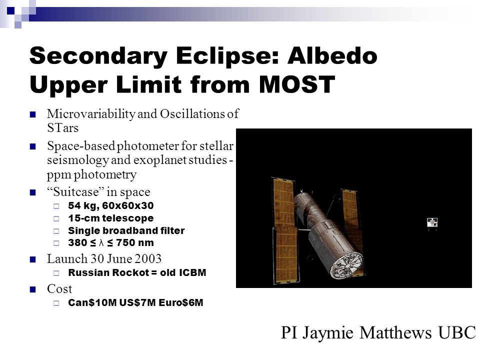 Secondary Eclipse: Albedo Upper Limit from MOST Microvariability and Oscillations of STars Space-based photometer for stellar seismology and exoplanet studies - ppm photometry Suitcase in space  54 kg, 60x60x30  15-cm telescope  Single broadband filter  380 ≤ λ ≤ 750 nm Launch 30 June 2003  Russian Rockot = old ICBM Cost  Can$10M US$7M Euro$6M PI Jaymie Matthews UBC