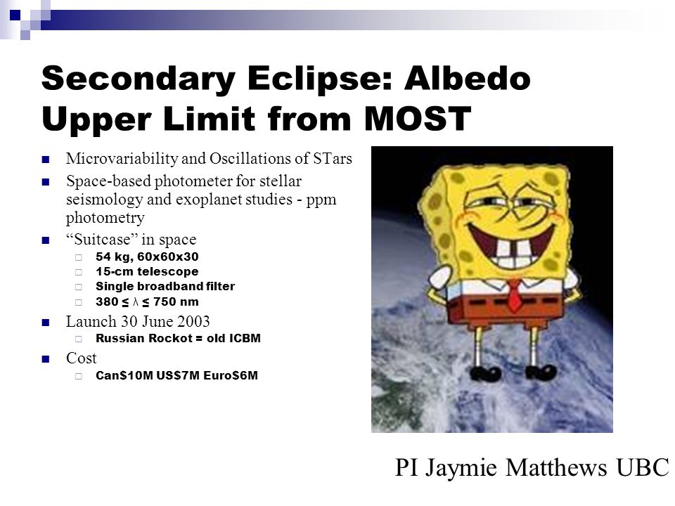 Secondary Eclipse: Albedo Upper Limit from MOST Microvariability and Oscillations of STars Space-based photometer for stellar seismology and exoplanet studies - ppm photometry Suitcase in space  54 kg, 60x60x30  15-cm telescope  Single broadband filter  380 ≤ λ ≤ 750 nm Launch 30 June 2003  Russian Rockot = old ICBM Cost  Can$10M US$7M Euro$6M PI Jaymie Matthews UBC