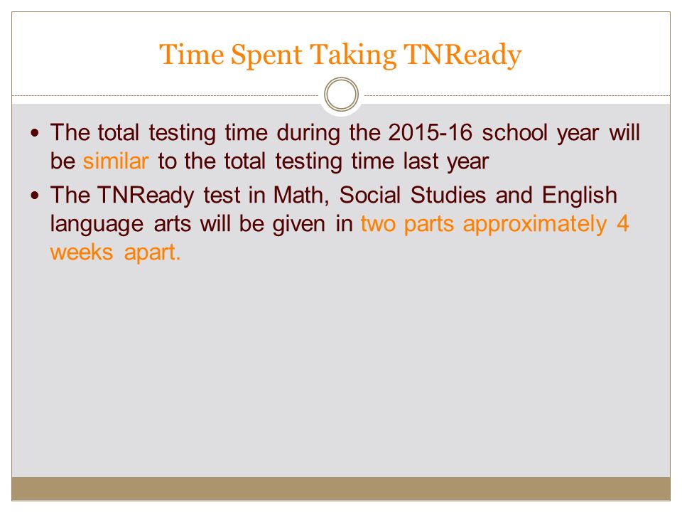 Time Spent Taking TNReady The total testing time during the school year will be similar to the total testing time last year The TNReady test in Math, Social Studies and English language arts will be given in two parts approximately 4 weeks apart.