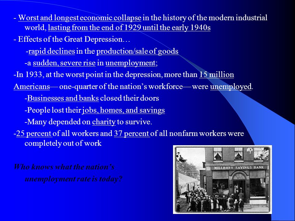 - Worst and longest economic collapse in the history of the modern industrial world, lasting from the end of 1929 until the early 1940s - Effects of the Great Depression… -rapid declines in the production/sale of goods -a sudden, severe rise in unemployment; -In 1933, at the worst point in the depression, more than 15 million Americans— one-quarter of the nation’s workforce— were unemployed.
