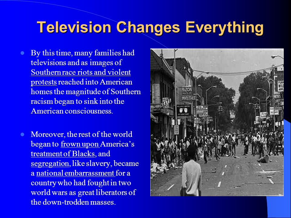 Television Changes Everything By this time, many families had televisions and as images of Southern race riots and violent protests reached into American homes the magnitude of Southern racism began to sink into the American consciousness.