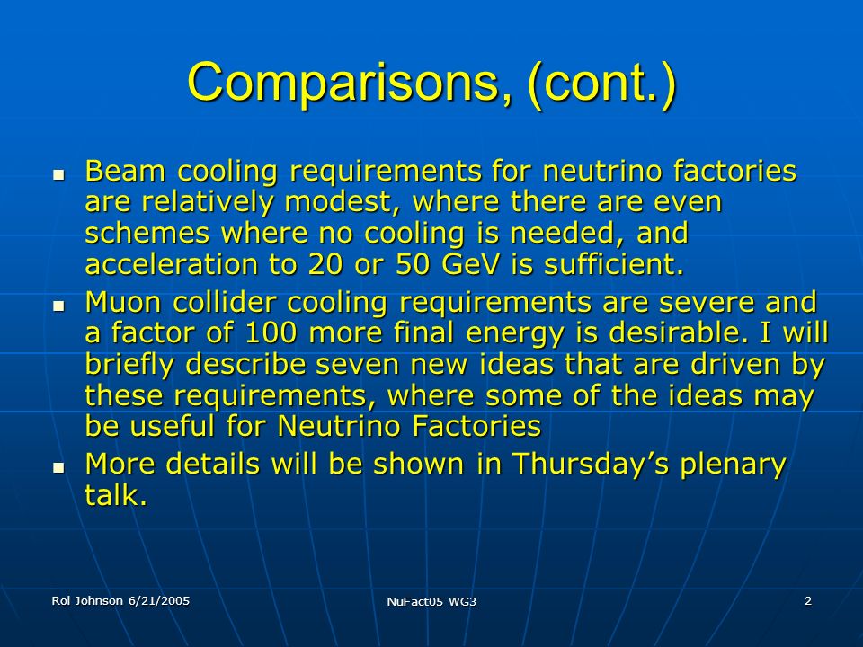 Rol Johnson 6/21/2005 NuFact05 WG3 2 Comparisons, (cont.) Beam cooling requirements for neutrino factories are relatively modest, where there are even schemes where no cooling is needed, and acceleration to 20 or 50 GeV is sufficient.