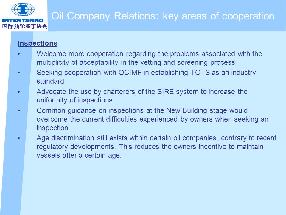 国际油轮船东协会 Inspections Welcome more cooperation regarding the problems associated with the multiplicity of acceptability in the vetting and screening process Seeking cooperation with OCIMF in establishing TOTS as an industry standard Advocate the use by charterers of the SIRE system to increase the uniformity of inspections Common guidance on inspections at the New Building stage would overcome the current difficulties experienced by owners when seeking an inspection Age discrimination still exists within certain oil companies, contrary to recent regulatory developments.