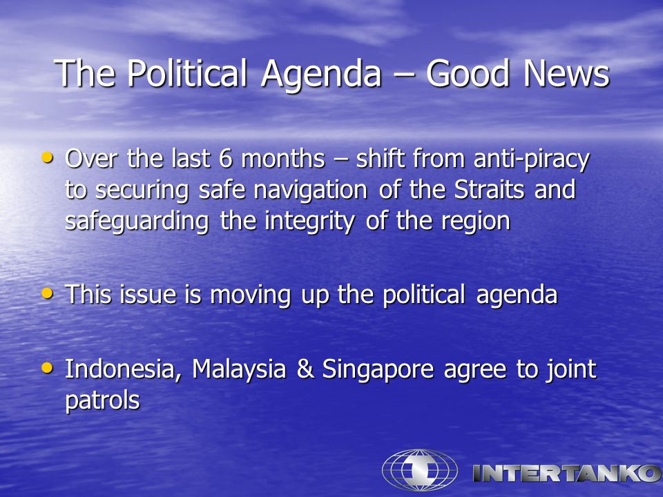 The Political Agenda – Good News Over the last 6 months – shift from anti-piracy to securing safe navigation of the Straits and safeguarding the integrity of the region Over the last 6 months – shift from anti-piracy to securing safe navigation of the Straits and safeguarding the integrity of the region This issue is moving up the political agenda This issue is moving up the political agenda Indonesia, Malaysia & Singapore agree to joint patrols Indonesia, Malaysia & Singapore agree to joint patrols