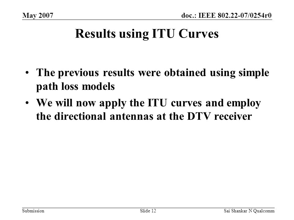 doc.: IEEE /0254r0 Submission May 2007 Sai Shankar N QualcommSlide 12 Results using ITU Curves The previous results were obtained using simple path loss models We will now apply the ITU curves and employ the directional antennas at the DTV receiver