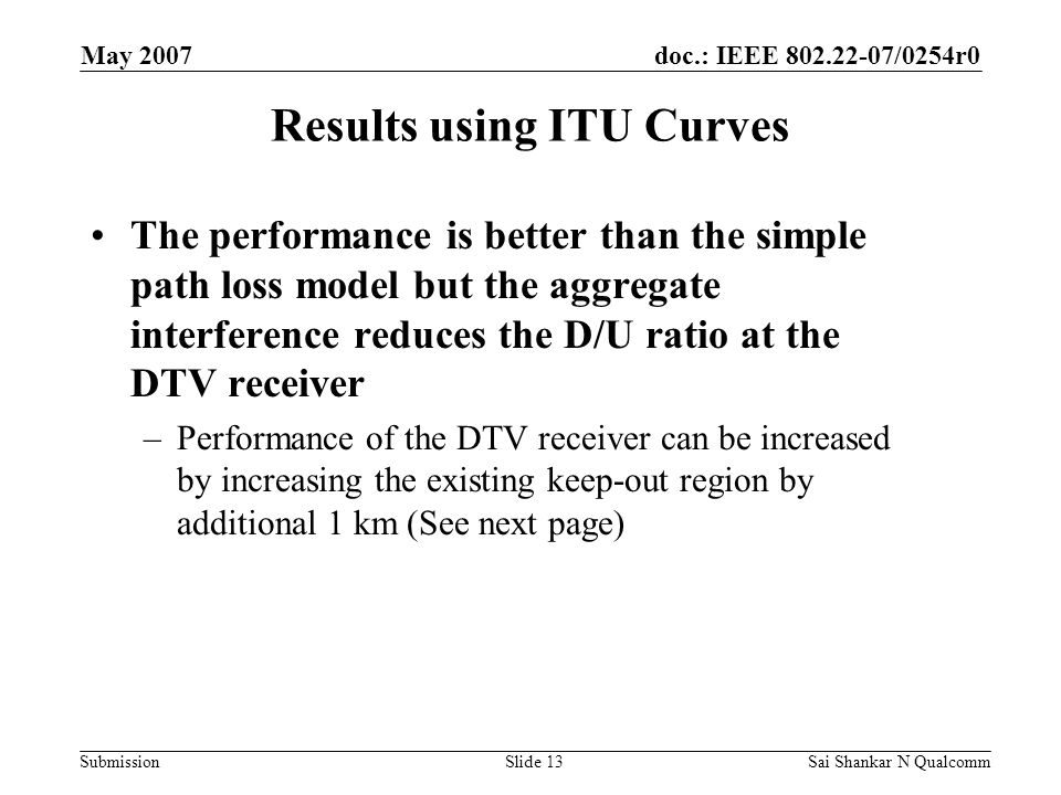 doc.: IEEE /0254r0 Submission May 2007 Sai Shankar N QualcommSlide 13 Results using ITU Curves The performance is better than the simple path loss model but the aggregate interference reduces the D/U ratio at the DTV receiver –Performance of the DTV receiver can be increased by increasing the existing keep-out region by additional 1 km (See next page)