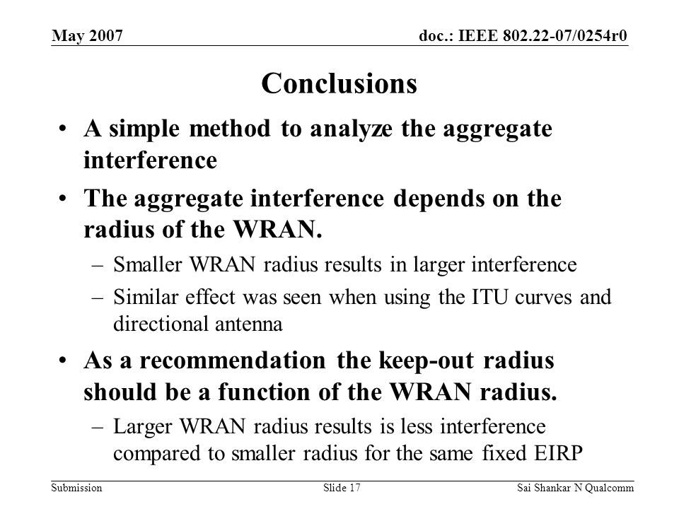 doc.: IEEE /0254r0 Submission May 2007 Sai Shankar N QualcommSlide 17 Conclusions A simple method to analyze the aggregate interference The aggregate interference depends on the radius of the WRAN.