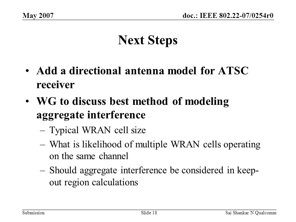 doc.: IEEE /0254r0 Submission May 2007 Sai Shankar N QualcommSlide 18 Next Steps Add a directional antenna model for ATSC receiver WG to discuss best method of modeling aggregate interference –Typical WRAN cell size –What is likelihood of multiple WRAN cells operating on the same channel –Should aggregate interference be considered in keep- out region calculations