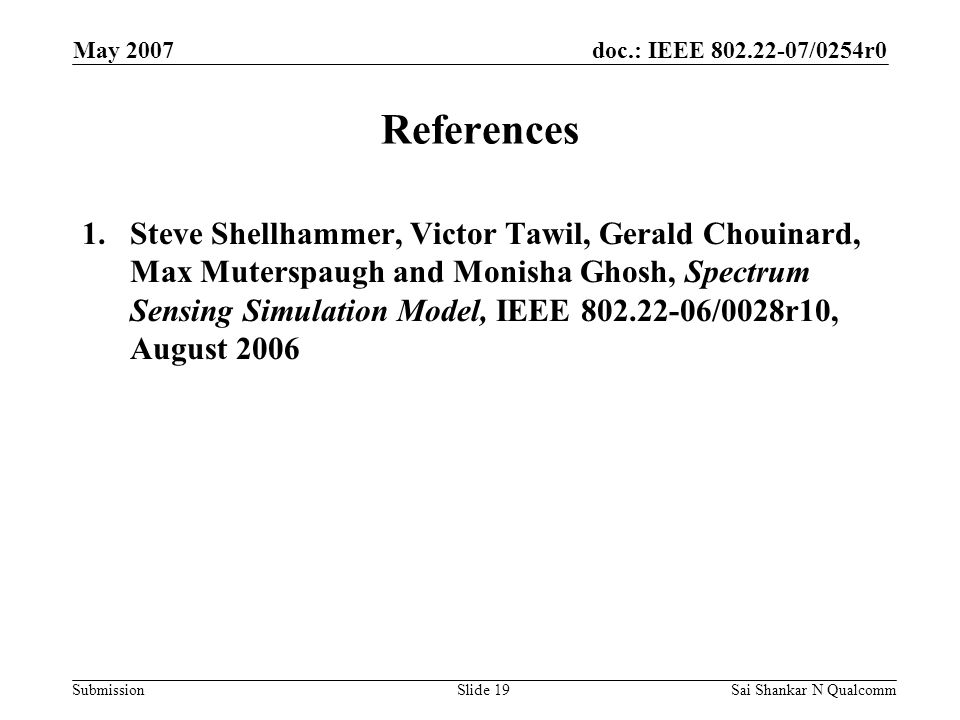 doc.: IEEE /0254r0 Submission May 2007 Sai Shankar N QualcommSlide 19 References 1.Steve Shellhammer, Victor Tawil, Gerald Chouinard, Max Muterspaugh and Monisha Ghosh, Spectrum Sensing Simulation Model, IEEE /0028r10, August 2006