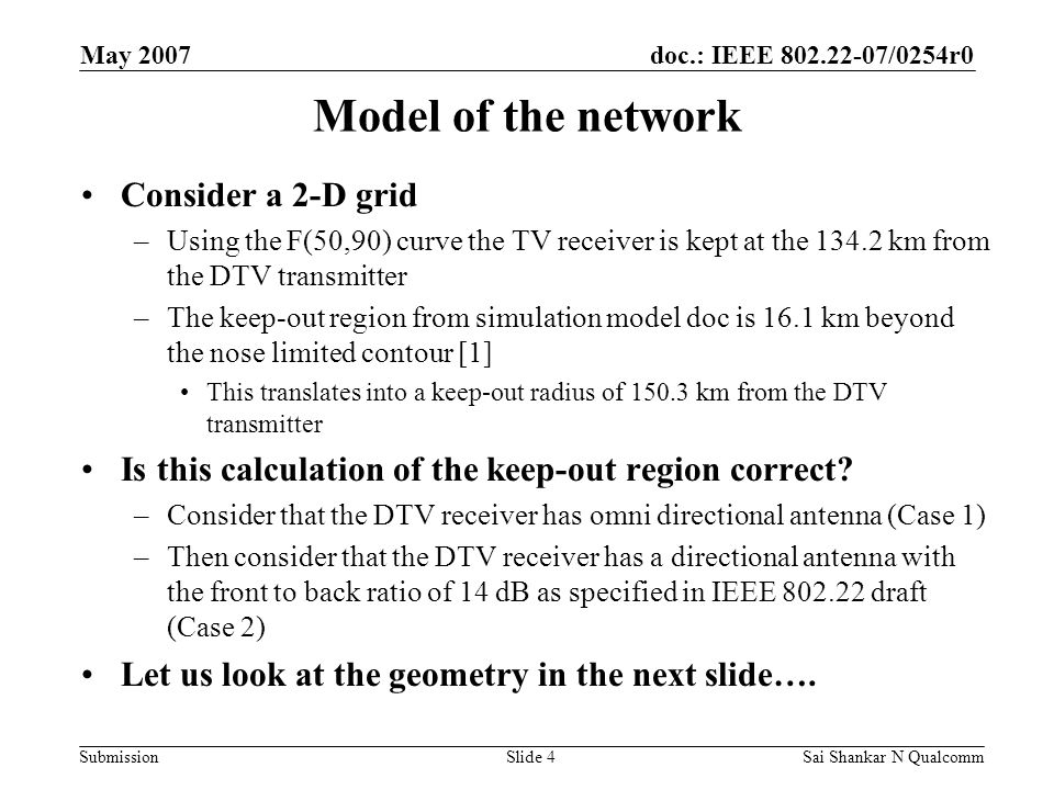 doc.: IEEE /0254r0 Submission May 2007 Sai Shankar N QualcommSlide 4 Model of the network Consider a 2-D grid –Using the F(50,90) curve the TV receiver is kept at the km from the DTV transmitter –The keep-out region from simulation model doc is 16.1 km beyond the nose limited contour [1] This translates into a keep-out radius of km from the DTV transmitter Is this calculation of the keep-out region correct.