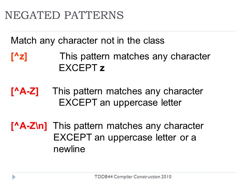 NEGATED PATTERNS TDDB44 Compiler Construction 2010 Match any character not in the class [^z] This pattern matches any character EXCEPT z [^A-Z] This pattern matches any character EXCEPT an uppercase letter [^A-Z\n] This pattern matches any character EXCEPT an uppercase letter or a newline