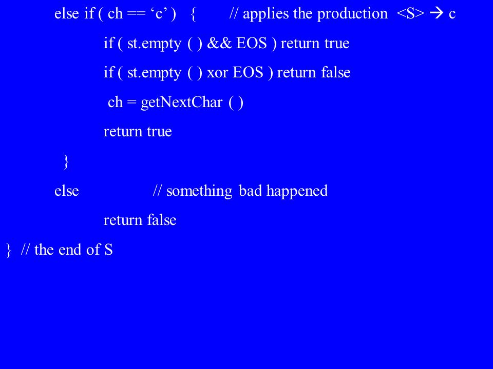else if ( ch == ‘c’ ) { // applies the production  c if ( st.empty ( ) && EOS ) return true if ( st.empty ( ) xor EOS ) return false ch = getNextChar ( ) return true } else// something bad happened return false } // the end of S