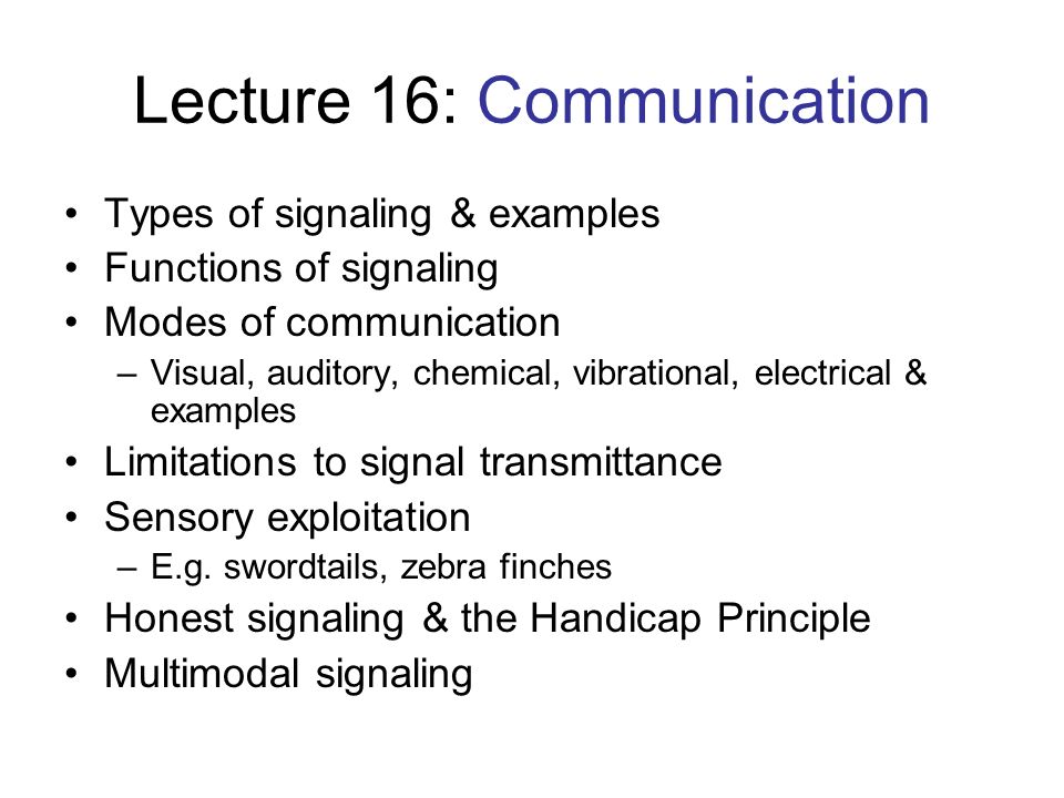 Lecture 16: Communication Types of signaling & examples Functions of signaling Modes of communication –Visual, auditory, chemical, vibrational, electrical & examples Limitations to signal transmittance Sensory exploitation –E.g.