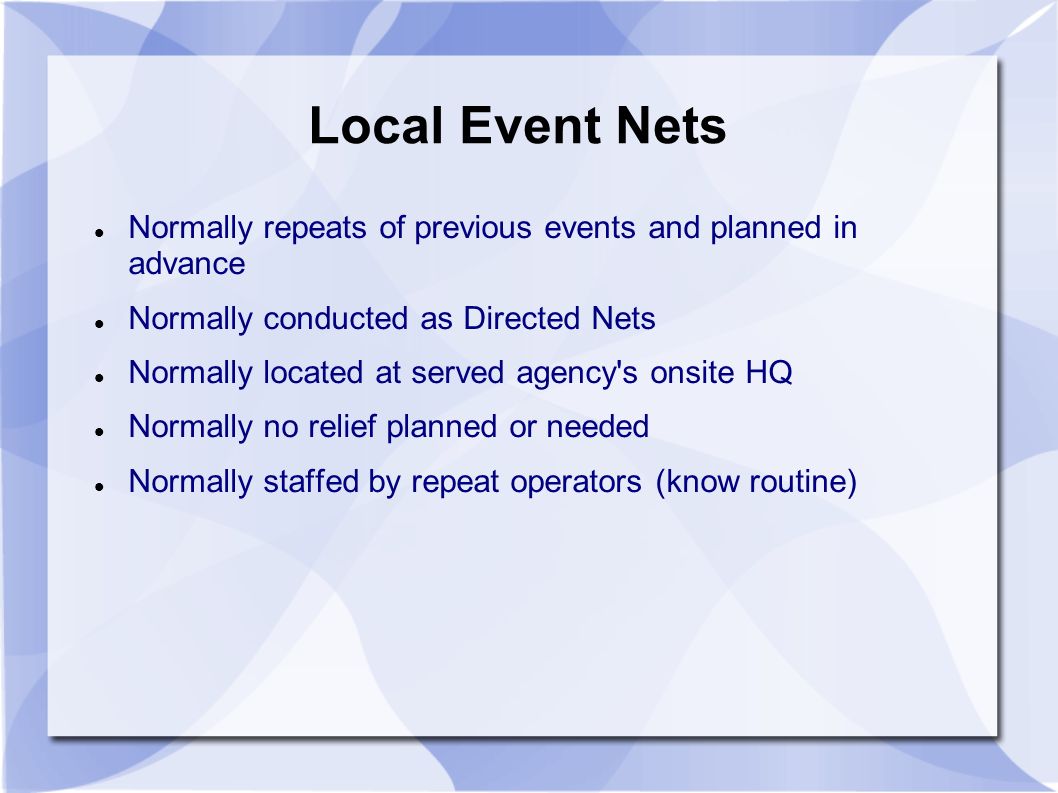 Local Event Nets Normally repeats of previous events and planned in advance Normally conducted as Directed Nets Normally located at served agency s onsite HQ Normally no relief planned or needed Normally staffed by repeat operators (know routine)