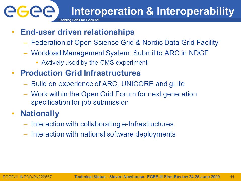 Enabling Grids for E-sciencE EGEE-III INFSO-RI Interoperation & Interoperability End-user driven relationships –Federation of Open Science Grid & Nordic Data Grid Facility –Workload Management System: Submit to ARC in NDGF  Actively used by the CMS experiment Production Grid Infrastructures –Build on experience of ARC, UNICORE and gLite –Work within the Open Grid Forum for next generation specification for job submission Nationally –Interaction with collaborating e-Infrastructures –Interaction with national software deployments Technical Status - Steven Newhouse - EGEE-III First Review June