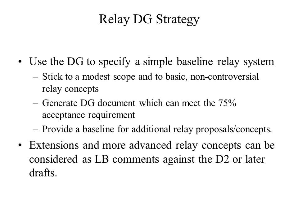 Relay DG Strategy Use the DG to specify a simple baseline relay system –Stick to a modest scope and to basic, non-controversial relay concepts –Generate DG document which can meet the 75% acceptance requirement –Provide a baseline for additional relay proposals/concepts.