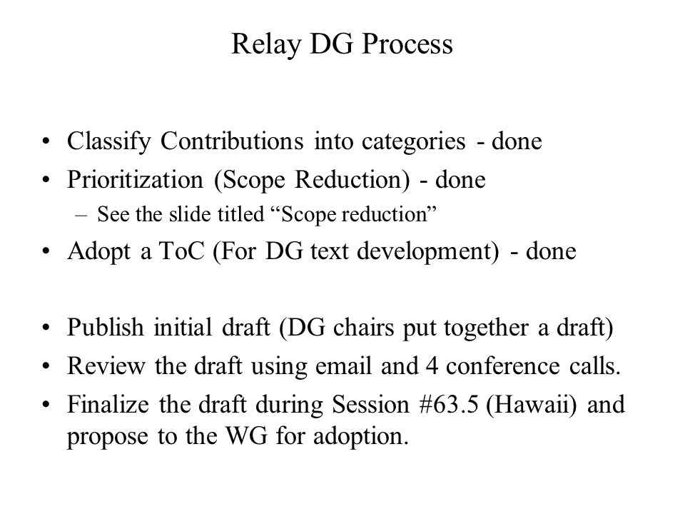 Relay DG Process Classify Contributions into categories - done Prioritization (Scope Reduction) - done –See the slide titled Scope reduction Adopt a ToC (For DG text development) - done Publish initial draft (DG chairs put together a draft) Review the draft using  and 4 conference calls.