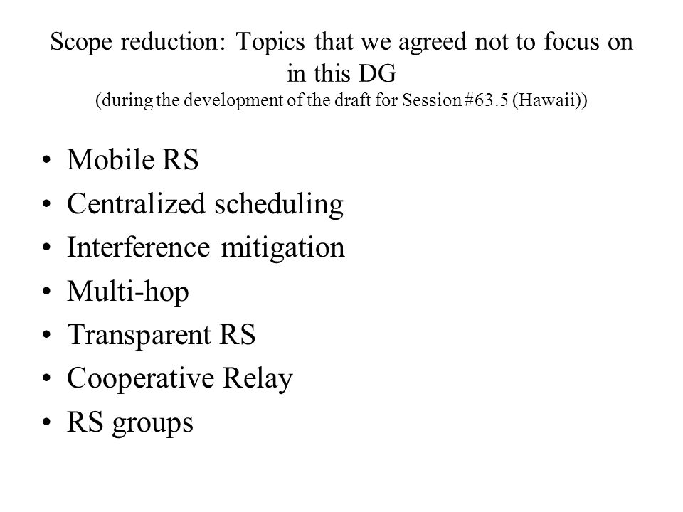 Scope reduction: Topics that we agreed not to focus on in this DG (during the development of the draft for Session #63.5 (Hawaii)) Mobile RS Centralized scheduling Interference mitigation Multi-hop Transparent RS Cooperative Relay RS groups