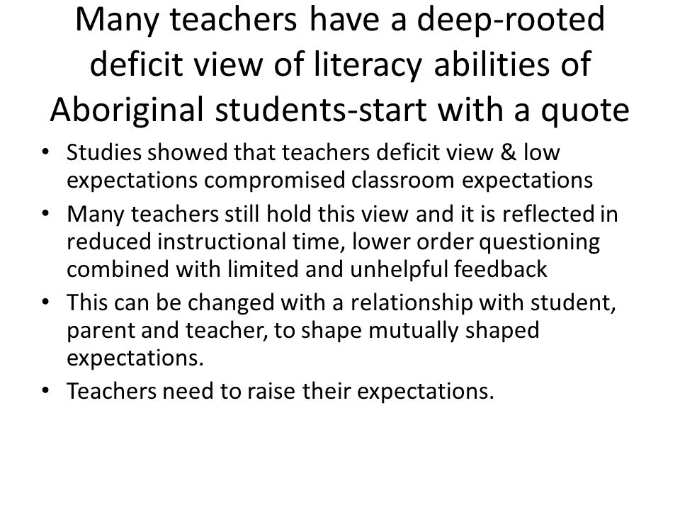 Many teachers have a deep-rooted deficit view of literacy abilities of Aboriginal students-start with a quote Studies showed that teachers deficit view & low expectations compromised classroom expectations Many teachers still hold this view and it is reflected in reduced instructional time, lower order questioning combined with limited and unhelpful feedback This can be changed with a relationship with student, parent and teacher, to shape mutually shaped expectations.