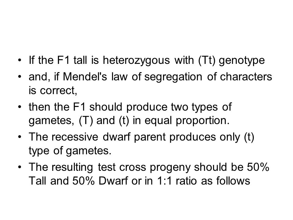 If the F1 tall is heterozygous with (Tt) genotype and, if Mendel s law of segregation of characters is correct, then the F1 should produce two types of gametes, (T) and (t) in equal proportion.
