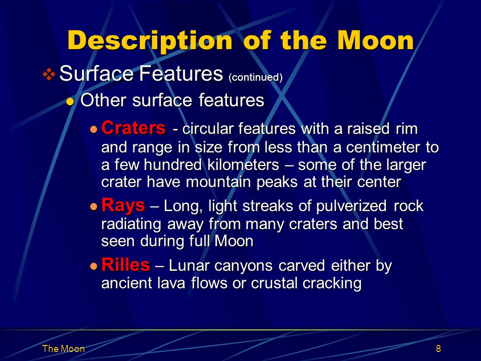 The Moon8 Description of the Moon  Surface Features (continued) Other surface features Other surface features Craters - circular features with a raised rim and range in size from less than a centimeter to a few hundred kilometers – some of the larger crater have mountain peaks at their center Craters - circular features with a raised rim and range in size from less than a centimeter to a few hundred kilometers – some of the larger crater have mountain peaks at their center Rays – Long, light streaks of pulverized rock radiating away from many craters and best seen during full Moon Rays – Long, light streaks of pulverized rock radiating away from many craters and best seen during full Moon Rilles – Lunar canyons carved either by ancient lava flows or crustal cracking Rilles – Lunar canyons carved either by ancient lava flows or crustal cracking