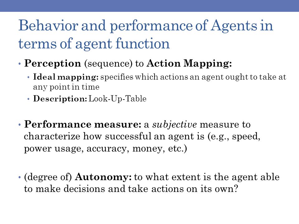 Behavior and performance of Agents in terms of agent function Perception (sequence) to Action Mapping: Ideal mapping: specifies which actions an agent ought to take at any point in time Description: Look-Up-Table Performance measure: a subjective measure to characterize how successful an agent is (e.g., speed, power usage, accuracy, money, etc.) (degree of) Autonomy: to what extent is the agent able to make decisions and take actions on its own