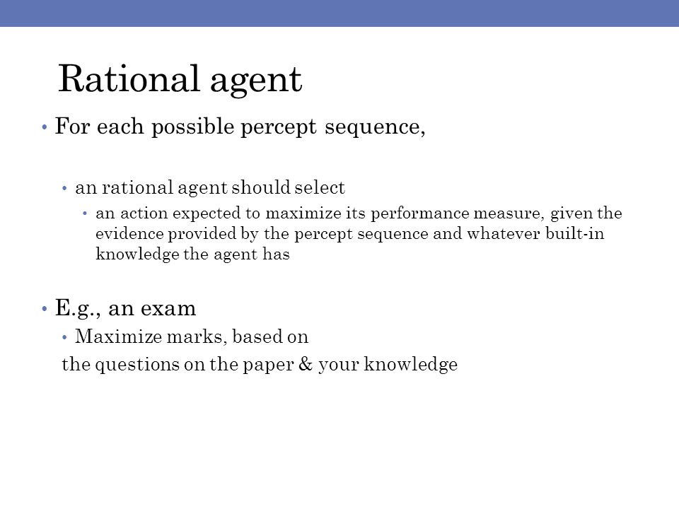 Rational agent For each possible percept sequence, an rational agent should select an action expected to maximize its performance measure, given the evidence provided by the percept sequence and whatever built-in knowledge the agent has E.g., an exam Maximize marks, based on the questions on the paper & your knowledge
