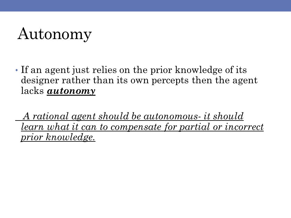 Autonomy If an agent just relies on the prior knowledge of its designer rather than its own percepts then the agent lacks autonomy A rational agent should be autonomous- it should learn what it can to compensate for partial or incorrect prior knowledge.