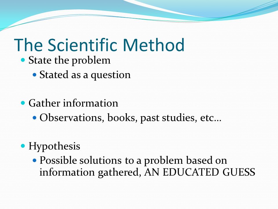 The Scientific Method State the problem Stated as a question Gather information Observations, books, past studies, etc… Hypothesis Possible solutions to a problem based on information gathered, AN EDUCATED GUESS